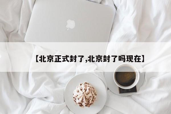 【北京正式封了,北京封了吗现在】