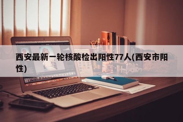西安最新一轮核酸检出阳性77人(西安市阳性)