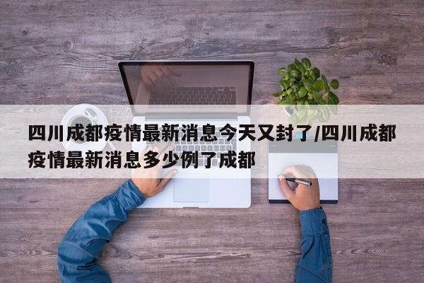 四川成都疫情最新消息今天又封了/四川成都疫情最新消息多少例了成都