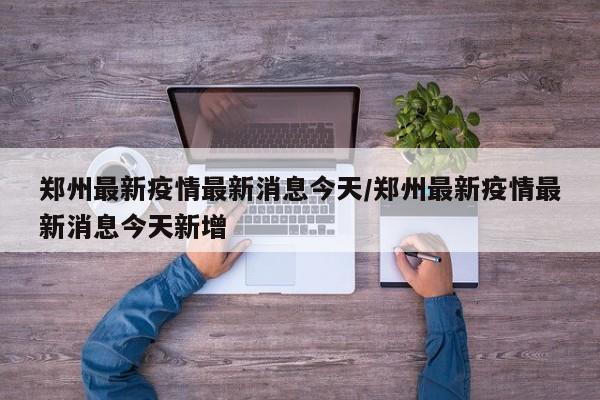郑州最新疫情最新消息今天/郑州最新疫情最新消息今天新增