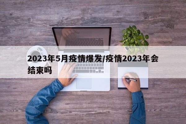 2023年5月疫情爆发/疫情2023年会结束吗