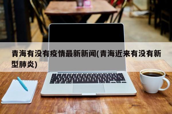 青海有没有疫情最新新闻(青海近来有没有新型肺炎)