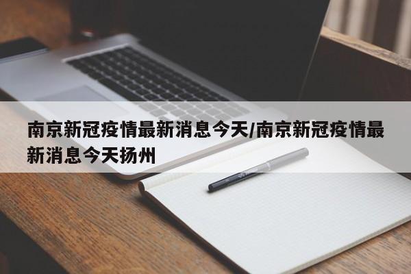 南京新冠疫情最新消息今天/南京新冠疫情最新消息今天扬州