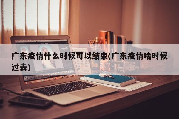 广东疫情什么时候可以结束(广东疫情啥时候过去)