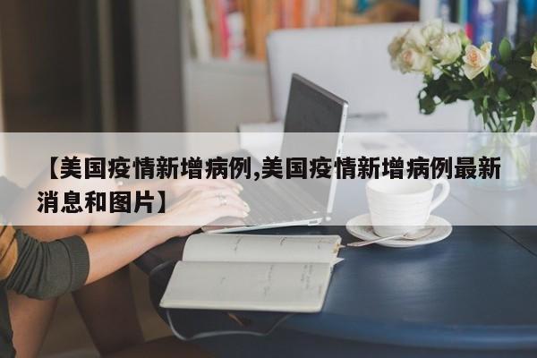 【美国疫情新增病例,美国疫情新增病例最新消息和图片】