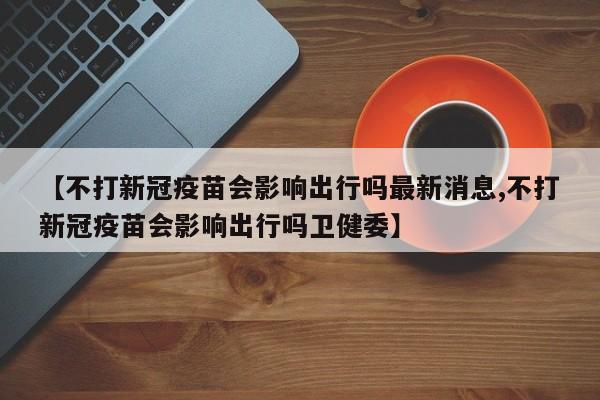 【不打新冠疫苗会影响出行吗最新消息,不打新冠疫苗会影响出行吗卫健委】
