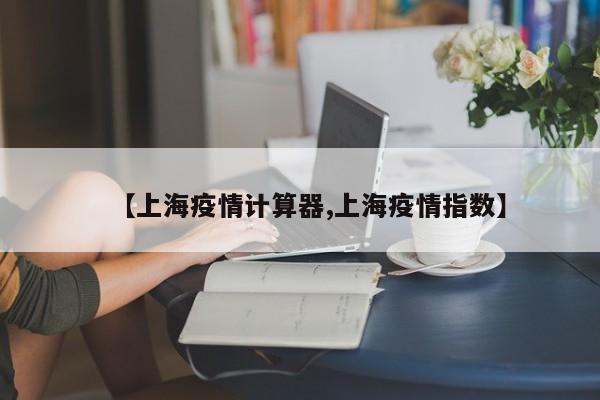 【上海疫情计算器,上海疫情指数】