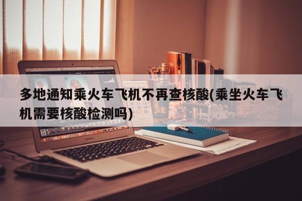 多地通知乘火车飞机不再查核酸(乘坐火车飞机需要核酸检测吗)