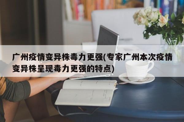 广州疫情变异株毒力更强(专家广州本次疫情变异株呈现毒力更强的特点)