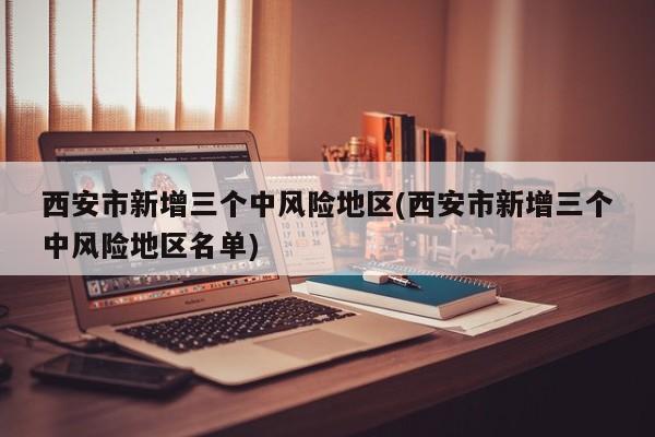 西安市新增三个中风险地区(西安市新增三个中风险地区名单)