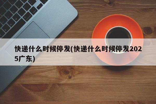 快递什么时候停发(快递什么时候停发2025广东)