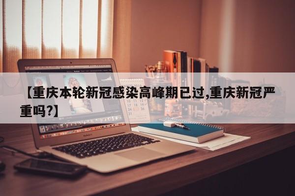 【重庆本轮新冠感染高峰期已过,重庆新冠严重吗?】