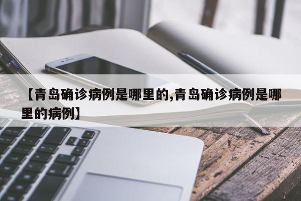 【青岛确诊病例是哪里的,青岛确诊病例是哪里的病例】