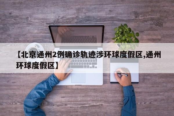 【北京通州2例确诊轨迹涉环球度假区,通州 环球度假区】