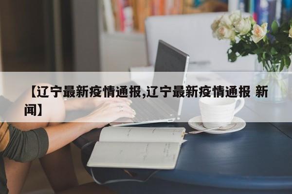 【辽宁最新疫情通报,辽宁最新疫情通报 新闻】
