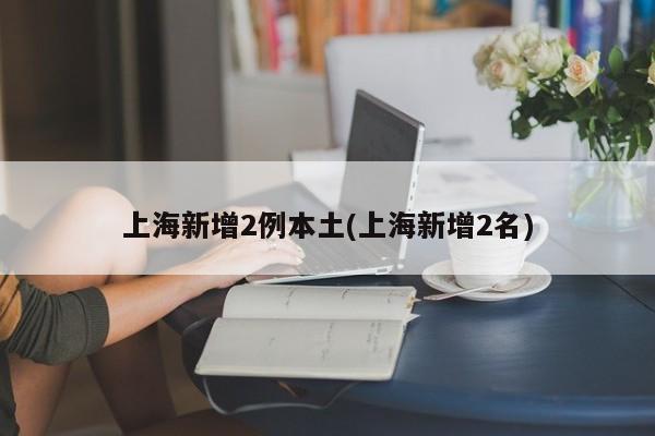 上海新增2例本土(上海新增2名)