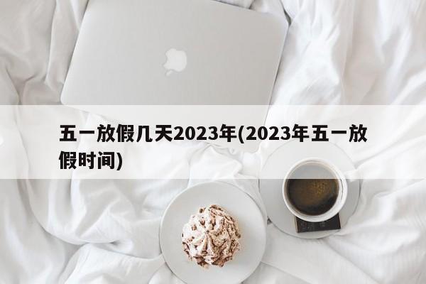 五一放假几天2023年(2023年五一放假时间)