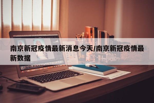 南京新冠疫情最新消息今天/南京新冠疫情最新数据