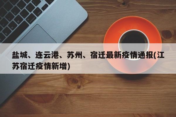 盐城、连云港、苏州、宿迁最新疫情通报(江苏宿迁疫情新增)