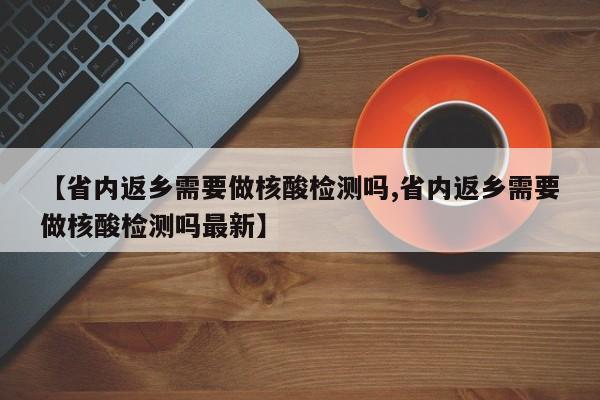 【省内返乡需要做核酸检测吗,省内返乡需要做核酸检测吗最新】