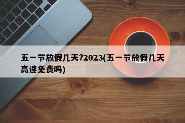 五一节放假几天?2023(五一节放假几天高速免费吗)