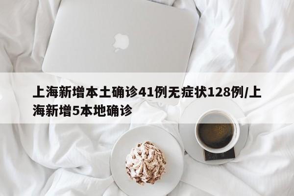 上海新增本土确诊41例无症状128例/上海新增5本地确诊