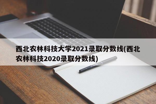 西北农林科技大学2021录取分数线(西北农林科技2020录取分数线)
