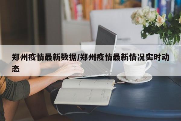 郑州疫情最新数据/郑州疫情最新情况实时动态