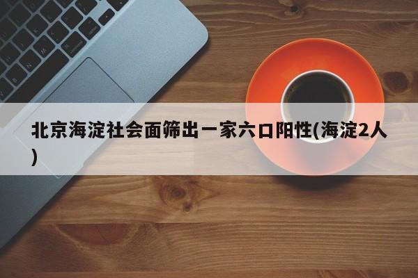 北京海淀社会面筛出一家六口阳性(海淀2人)