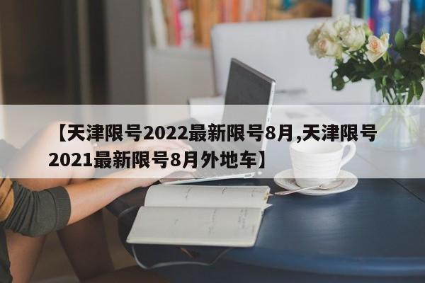 【天津限号2022最新限号8月,天津限号2021最新限号8月外地车】