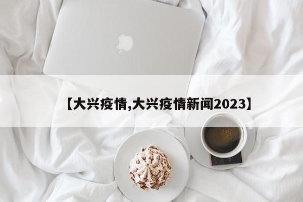 【大兴疫情,大兴疫情新闻2023】