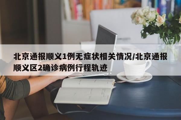 北京通报顺义1例无症状相关情况/北京通报顺义区2确诊病例行程轨迹
