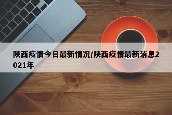 陕西疫情今日最新情况/陕西疫情最新消息2021年