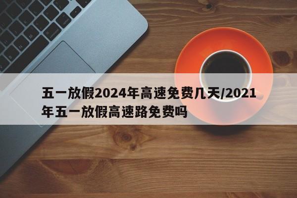 五一放假2024年高速免费几天/2021年五一放假高速路免费吗