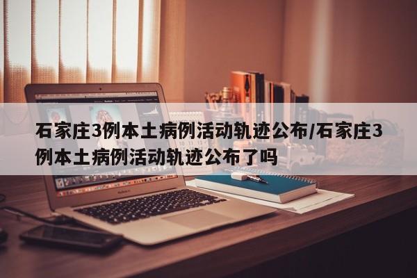 石家庄3例本土病例活动轨迹公布/石家庄3例本土病例活动轨迹公布了吗